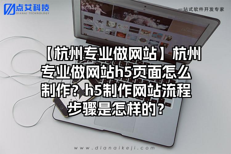 【杭州专业做网站】杭州专业做网站h5页面怎么制作？h5制作网站流程步骤是怎样的？