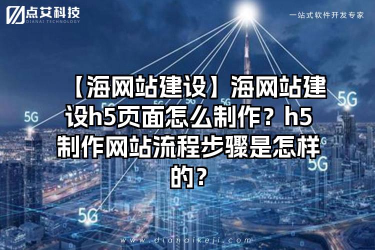 【海网站建设】海网站建设h5页面怎么制作?h5制作网站流程步骤是怎样的?