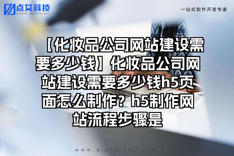 【化妆品公司网站建设需要多少钱】化妆品公司网站建设需要多少钱h5页面怎么制作？h5制作网站流程步骤是