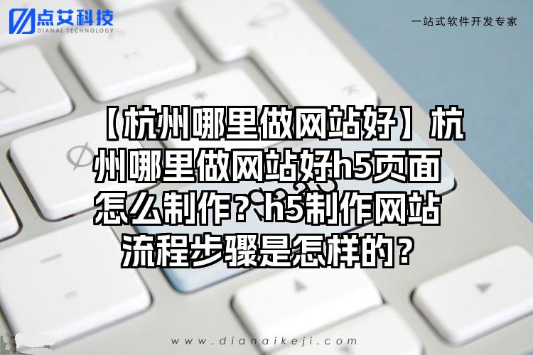【杭州哪里做网站好】杭州哪里做网站好h5页面怎么制作？h5制作网站流程步骤是怎样的？