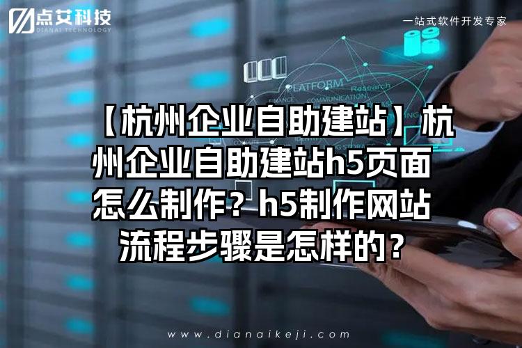 【杭州企业自助建站】杭州企业自助建站h5页面怎么制作？h5制作网站流程步骤是怎样的？