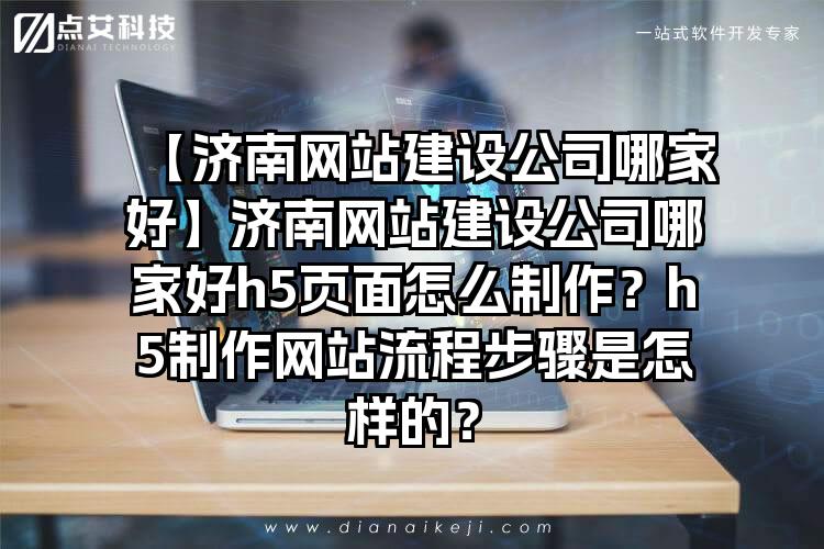 【济南网站建设公司哪家好】济南网站建设公司哪家好h5页面怎么制作？h5制作网站流程步骤是怎样的？