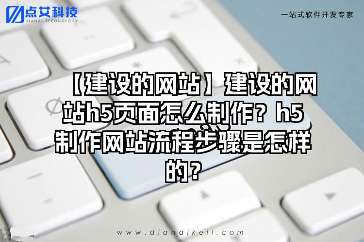 【建设的网站】建设的网站h5页面怎么制作？h5制作网站流程步骤是怎样的？