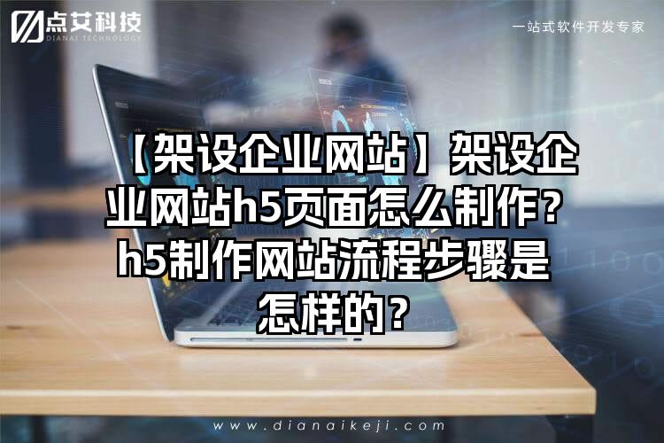 【架设企业网站】架设企业网站h5页面怎么制作？h5制作网站流程步骤是怎样的？
