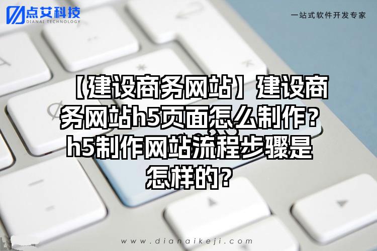 【建设商务网站】建设商务网站h5页面怎么制作？h5制作网站流程步骤是怎样的？